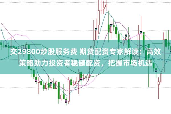 交29800炒股服务费 期货配资专家解读：高效策略助力投资者稳健配资，把握市场机遇