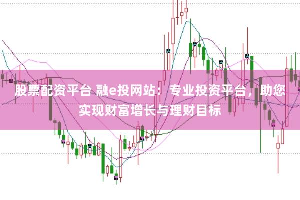 股票配资平台 融e投网站：专业投资平台，助您实现财富增长与理财目标