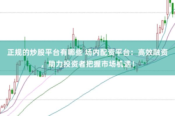 正规的炒股平台有哪些 场内配资平台：高效融资，助力投资者把握市场机遇！