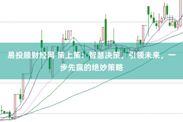 易投顾财经网 策上策：智慧决策，引领未来，一步先赢的绝妙策略