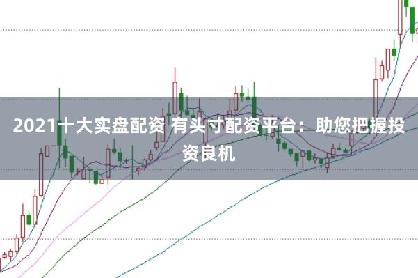 2021十大实盘配资 有头寸配资平台：助您把握投资良机
