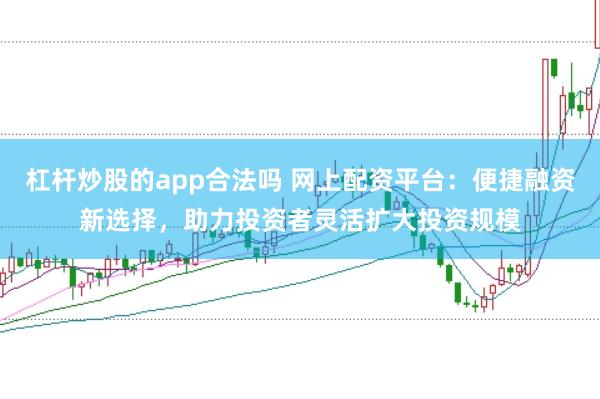 杠杆炒股的app合法吗 网上配资平台：便捷融资新选择，助力投资者灵活扩大投资规模