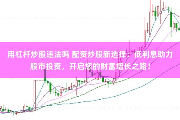 用杠杆炒股违法吗 配资炒股新选择：低利息助力股市投资，开启您的财富增长之路！