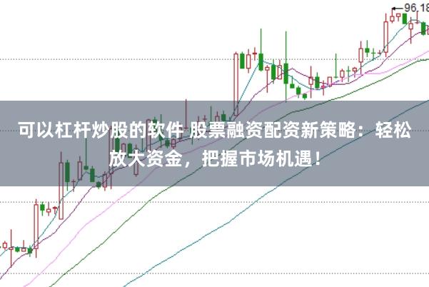 可以杠杆炒股的软件 股票融资配资新策略：轻松放大资金，把握市场机遇！