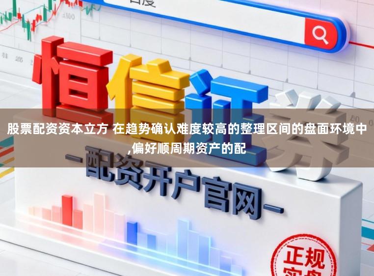 股票配资资本立方 在趋势确认难度较高的整理区间的盘面环境中,偏好顺周期资产的配