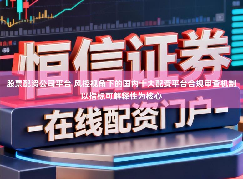 股票配资公司平台 风控视角下的国内十大配资平台合规审查机制以指标可解释性为核心