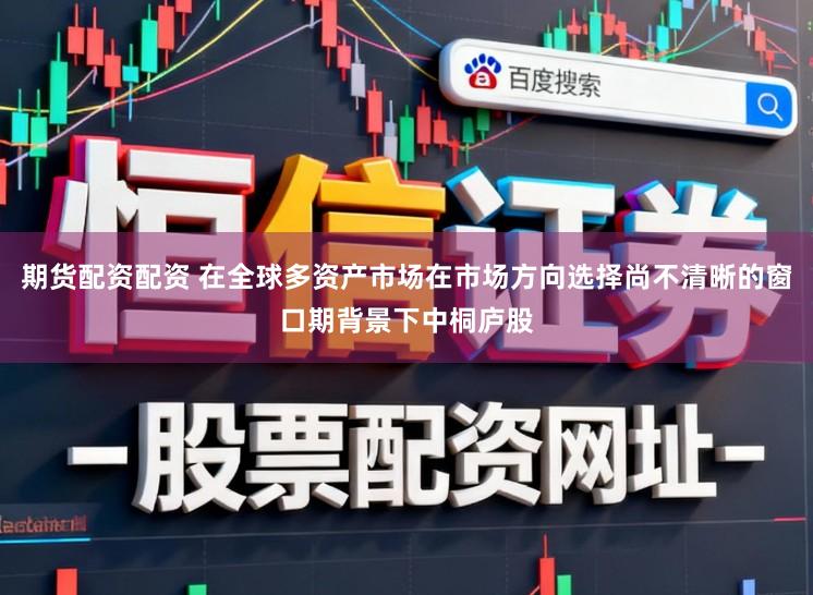 期货配资配资 在全球多资产市场在市场方向选择尚不清晰的窗口期背景下中桐庐股