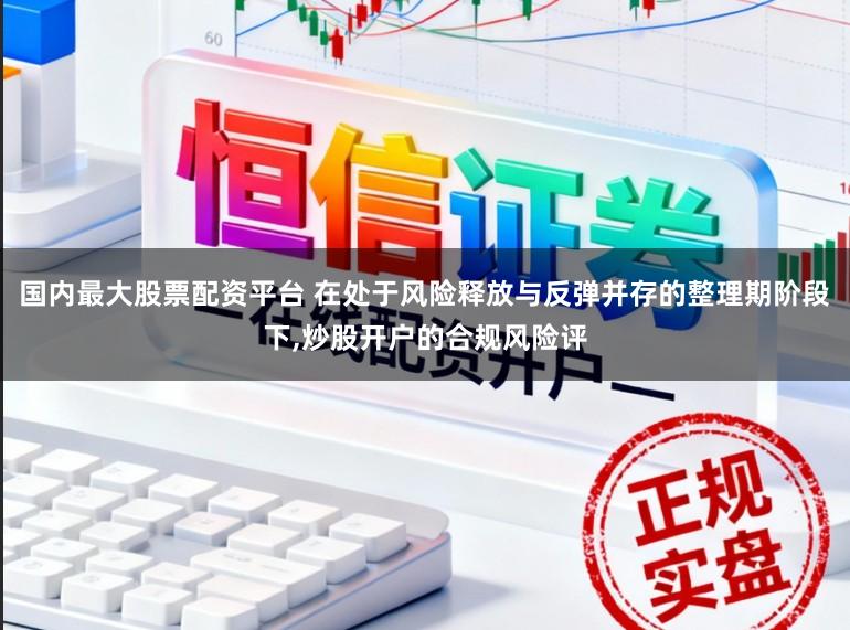 国内最大股票配资平台 在处于风险释放与反弹并存的整理期阶段下,炒股开户的合规风险评
