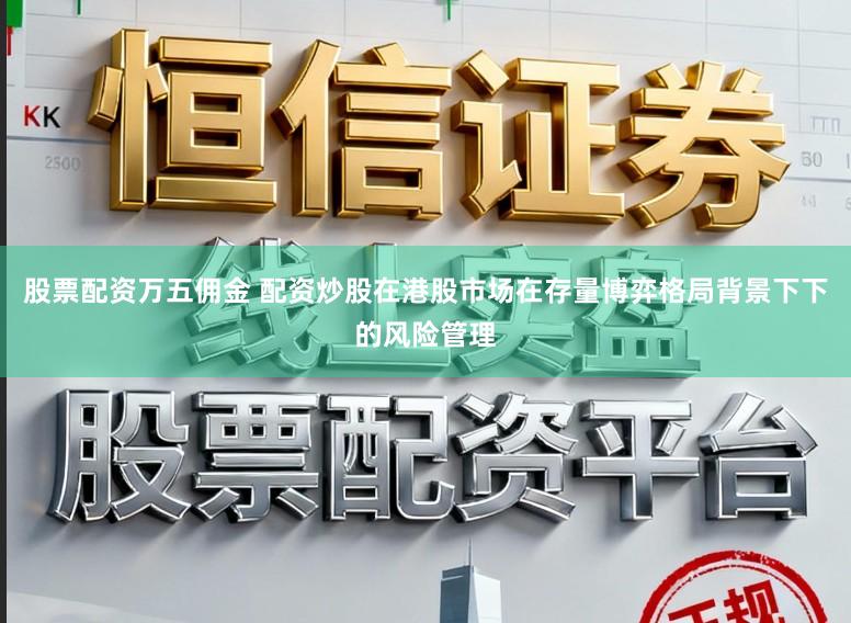 股票配资万五佣金 配资炒股在港股市场在存量博弈格局背景下下的风险管理