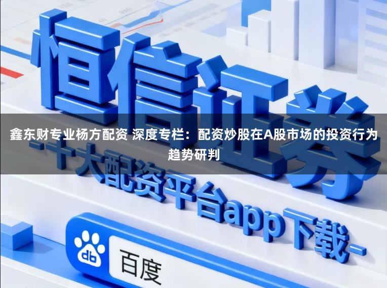 鑫东财专业杨方配资 深度专栏：配资炒股在A股市场的投资行为趋势研判